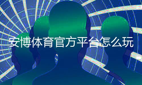 安博体育官方平台怎么玩？新手注册、充值与常见玩法全攻略
