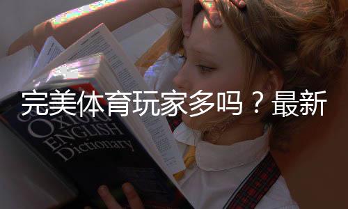 完美体育玩家多吗？最新用户规模、活跃度与真实口碑深度解析