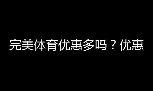 完美体育优惠多吗?优惠活动汇总与领取攻略
