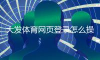 大发体育网页登录怎么操作？图文步骤与常见登录问题快速解决