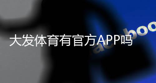 大发体育有官方APP吗?官方入口、下载安装教程与真伪辨别全攻略