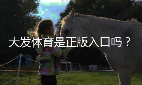 大发体育是正版入口吗?官方认证、真伪辨别与安全访问全解析