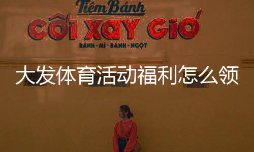 大发体育活动福利怎么领取？最新优惠领取攻略与注意事项