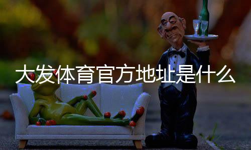 大发体育官方地址是什么?最新网址入口与识别方法安全访问官网全攻略