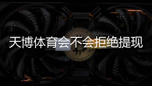 天博体育会不会拒绝提现?完整版指南:提现规则、常见拒绝原因与申诉解决步骤
