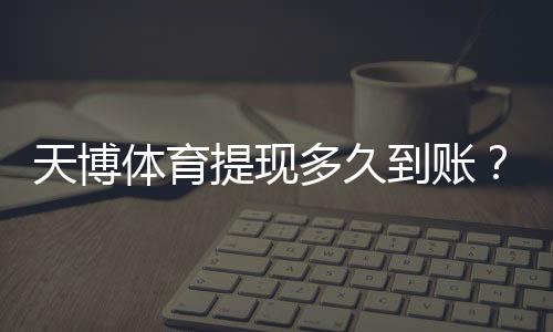 天博体育提现多久到账？到账时间、审核流程与常见延迟原因及解决方法