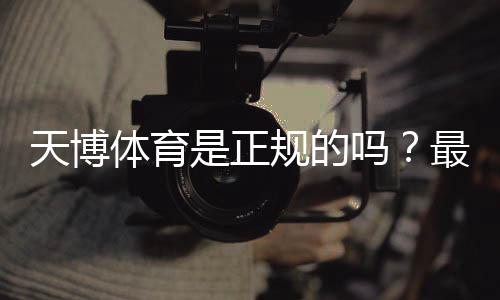 天博体育是正规的吗?最新资质与信誉实测全面解析