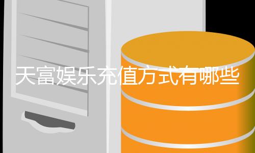 天富娱乐充值方式有哪些?详解多种便捷充值渠道与技巧