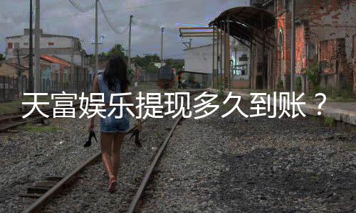天富娱乐提现多久到账？到账时间及流程详解