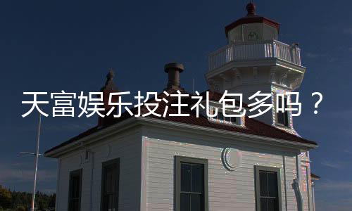 天富娱乐投注礼包多吗?揭秘新手礼包与高返利活动真实数量