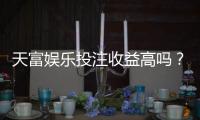 天富娱乐投注收益高吗？深度解析平台盈利模式与玩家实测数据