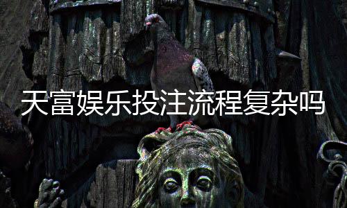 天富娱乐投注流程复杂吗?3分钟详解注册到提款全步骤