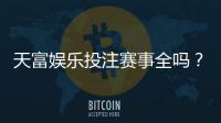 天富娱乐投注赛事全吗？一网打尽热门赛事与玩法解析