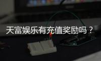 天富娱乐有充值奖励吗？充值返利活动详情大揭秘