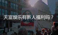 天富娱乐有新人福利吗？独家揭秘新会员优惠及领取攻略