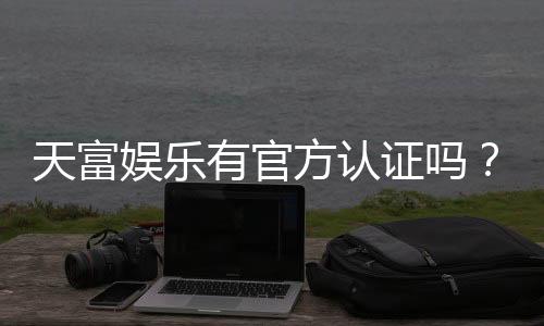 天富娱乐有官方认证吗？一文详解平台资质与安全玩法