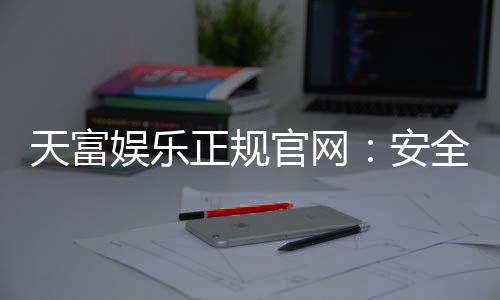 天富娱乐正规官网:安全可靠的一站式娱乐平台
