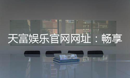 天富娱乐官网网址:畅享顶级棋牌电游的尊贵体验