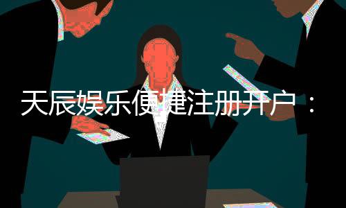 天辰娱乐便捷注册开户：轻松三步完成开户畅享顶级游戏体验