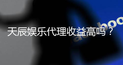 天辰娱乐代理收益高吗?真实收入解析与代理优势分析