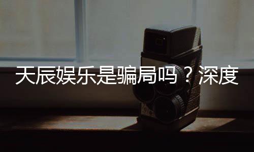 天辰娱乐是骗局吗?深度解析其真实性与玩家体验