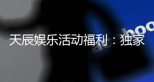 天辰娱乐活动福利：独家优惠与惊喜礼包等你来拿