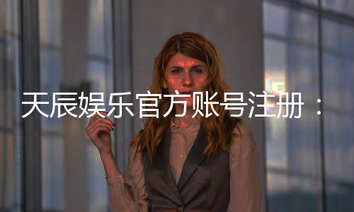 天辰娱乐官方账号注册:轻松完成注册流程畅享顶级游戏体验