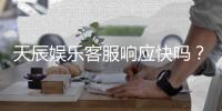 天辰娱乐客服响应快吗？实测体验告诉你答案