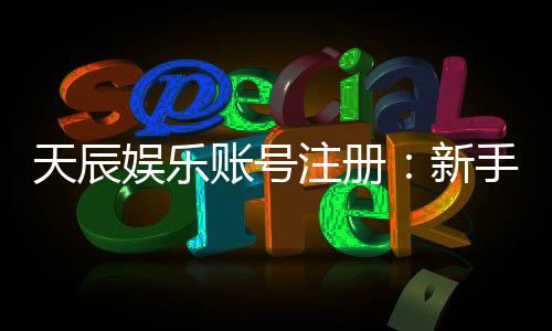 天辰娱乐账号注册:新手必看的一站式注册指南