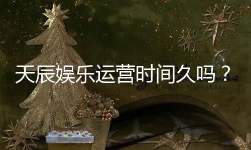 天辰娱乐运营时间久吗?资深玩家揭秘平台稳定运营背后的优势