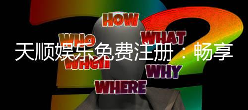 天顺娱乐免费注册:畅享豪华礼包与顶级电游体验