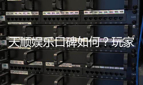 天顺娱乐口碑如何？玩家真实评价与体验分享