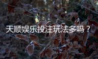 天顺娱乐投注玩法多吗？资深玩家揭秘平台特色与游戏选择