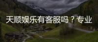 天顺娱乐有客服吗？专业客服团队24小时在线解答疑问