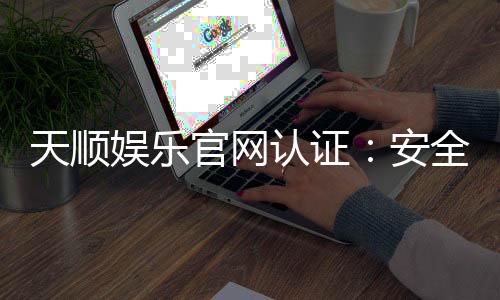 天顺娱乐官网认证：安全可靠的娱乐平台首选