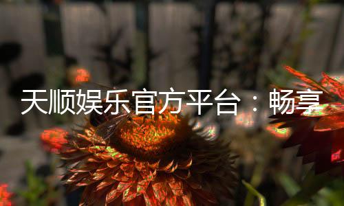天顺娱乐官方平台：畅享顶级棋牌与电子游艺的豪华体验