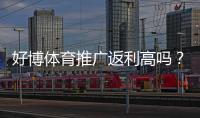 好博体育推广返利高吗？真实返利比例、结算规则与提高收益攻略