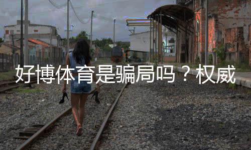 好博体育是骗局吗？权威调查、用户评价与安全性深度解析