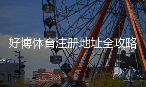 好博体育注册地址全攻略：新手注册步骤、实名认证与安全注意事项