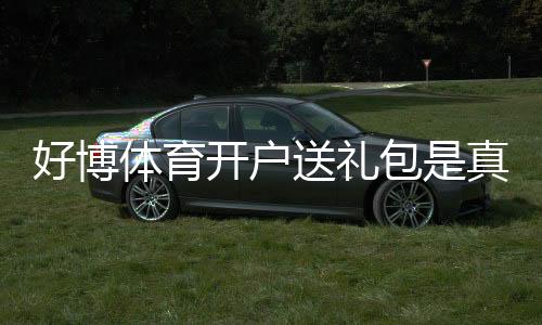 好博体育开户送礼包是真的吗？注册教程、礼包内容与领取攻略新手必看