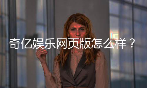奇亿娱乐网页版怎么样？资深玩家亲测体验与深度评测