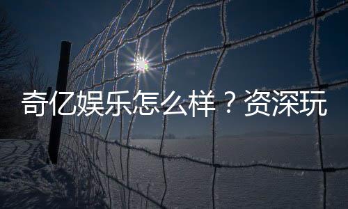 奇亿娱乐怎么样？资深玩家带你全面评测平台体验