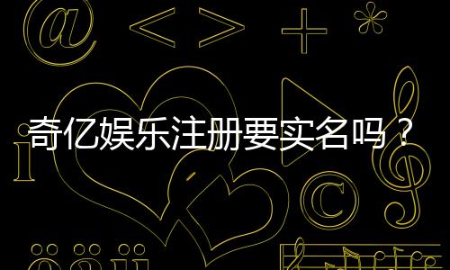 奇亿娱乐注册要实名吗？详细解答实名认证流程与注意事项