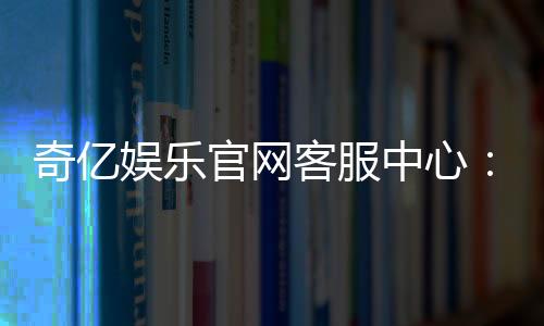 奇亿娱乐官网客服中心：专业服务助您畅享游戏乐趣
