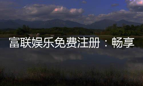 富联娱乐免费注册:畅享豪华礼包与真人娱乐新体验