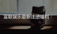 富联娱乐最新注册福利：新会员专享豪礼与首存优惠大放送