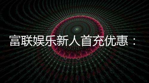 富联娱乐新人首充优惠:注册即享三重豪礼与高额返利