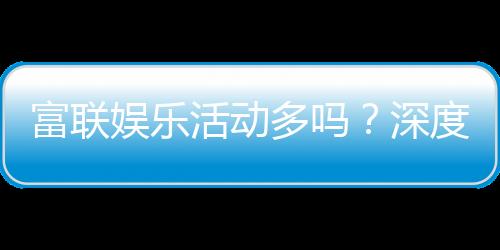 富联娱乐活动多吗？深度解析其丰富活动与特色玩法
