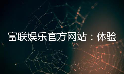 富联娱乐官方网站:体验顶级电子游艺的奢华之旅