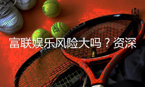 富联娱乐风险大吗?资深玩家揭秘平台安全性与实战建议